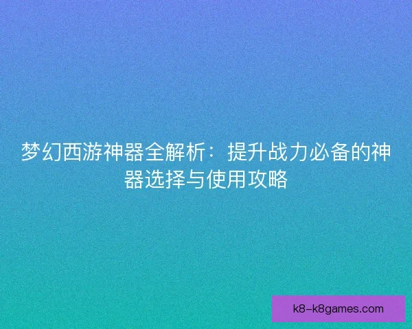 梦幻西游神器全解析：提升战力必备的神器选择与使用攻略
