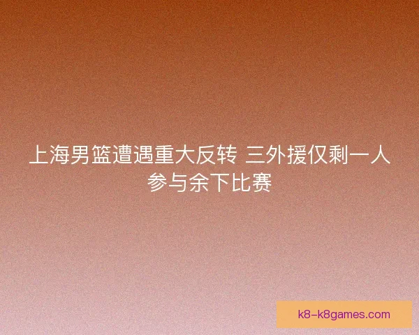 上海男篮遭遇重大反转 三外援仅剩一人参与余下比赛