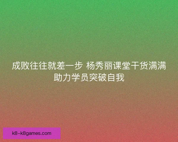 成败往往就差一步 杨秀丽课堂干货满满助力学员突破自我 成败往往就差一步 杨秀丽课堂干货满满助力学员突破自我