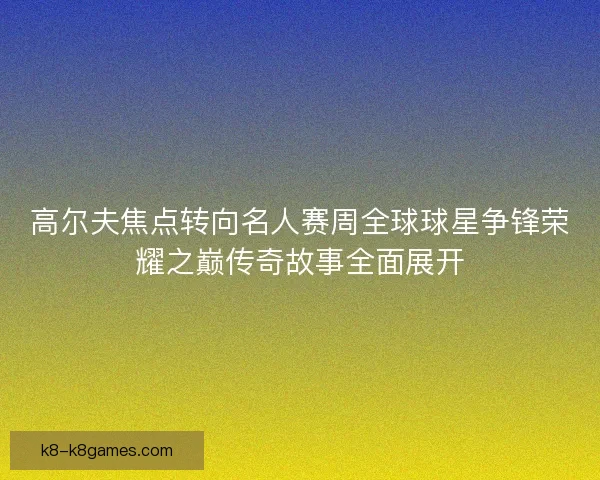 高尔夫焦点转向名人赛周全球球星争锋荣耀之巅传奇故事全面展开 高尔夫焦点转向名人赛周全球球星争锋荣耀之巅传奇故事全面展开