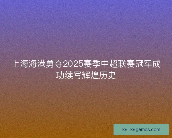 上海海港勇夺2025赛季中超联赛冠军成功续写辉煌历史