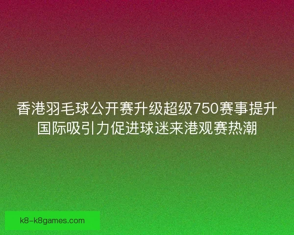 香港羽毛球公开赛升级超级750赛事提升国际吸引力促进球迷来港观赛热潮
