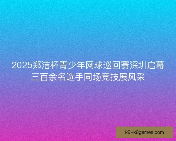 2025郑洁杯青少年网球巡回赛深圳启幕三百余名选手同场竞技展风采
