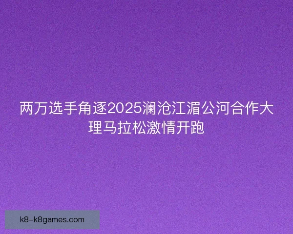 两万选手角逐2025澜沧江湄公河合作大理马拉松激情开跑