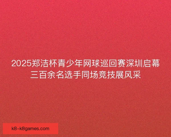2025郑洁杯青少年网球巡回赛深圳启幕三百余名选手同场竞技展风采